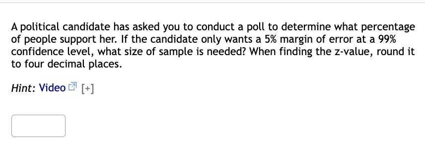 A political candidate has asked you to conduct a poll to determine what percentage
of people support her. If the candidate only wants a 5% margin of error at a 99%
confidence level, what size of sample is needed? When finding the z-value, round it
to four decimal places.
Hint: Video [+]
