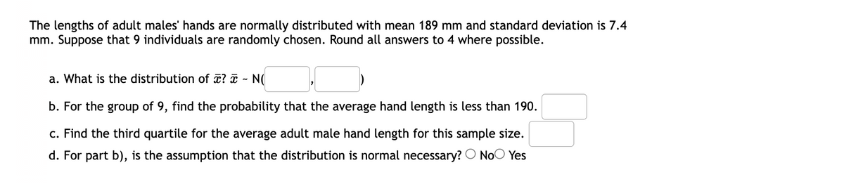 The lengths of adult males' hands are normally distributed with mean 189 mm and standard deviation is 7.4
mm. Suppose that 9 individuals are randomly chosen. Round all answers to 4 where possible.
a. What is the distribution of ? ¤ - N(
b. For the group of 9, find the probability that the average hand length is less than 190.
c. Find the third quartile for the average adult male hand length for this sample size.
d. For part b), is the assumption that the distribution is normal necessary? O NoO Yes
