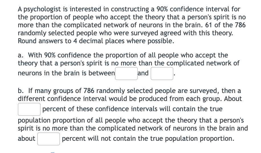 A psychologist is interested in constructing a 90% confidence interval for
the proportion of people who accept the theory that a person's spirit is no
more than the complicated network of neurons in the brain. 61 of the 786
randomly selected people who were surveyed agreed with this theory.
Round answers to 4 decimal places where possible.
a. With 90% confidence the proportion of all people who accept the
theory that a person's spirit is no more than the complicated network of
neurons in the brain is between
and
b. If many groups of 786 randomly selected people are surveyed, then a
different confidence interval would be produced from each group. About
percent of these confidence intervals will contain the true
population proportion of all people who accept the theory that a person's
spirit is no more than the complicated network of neurons in the brain and
about
percent will not contain the true population proportion.
