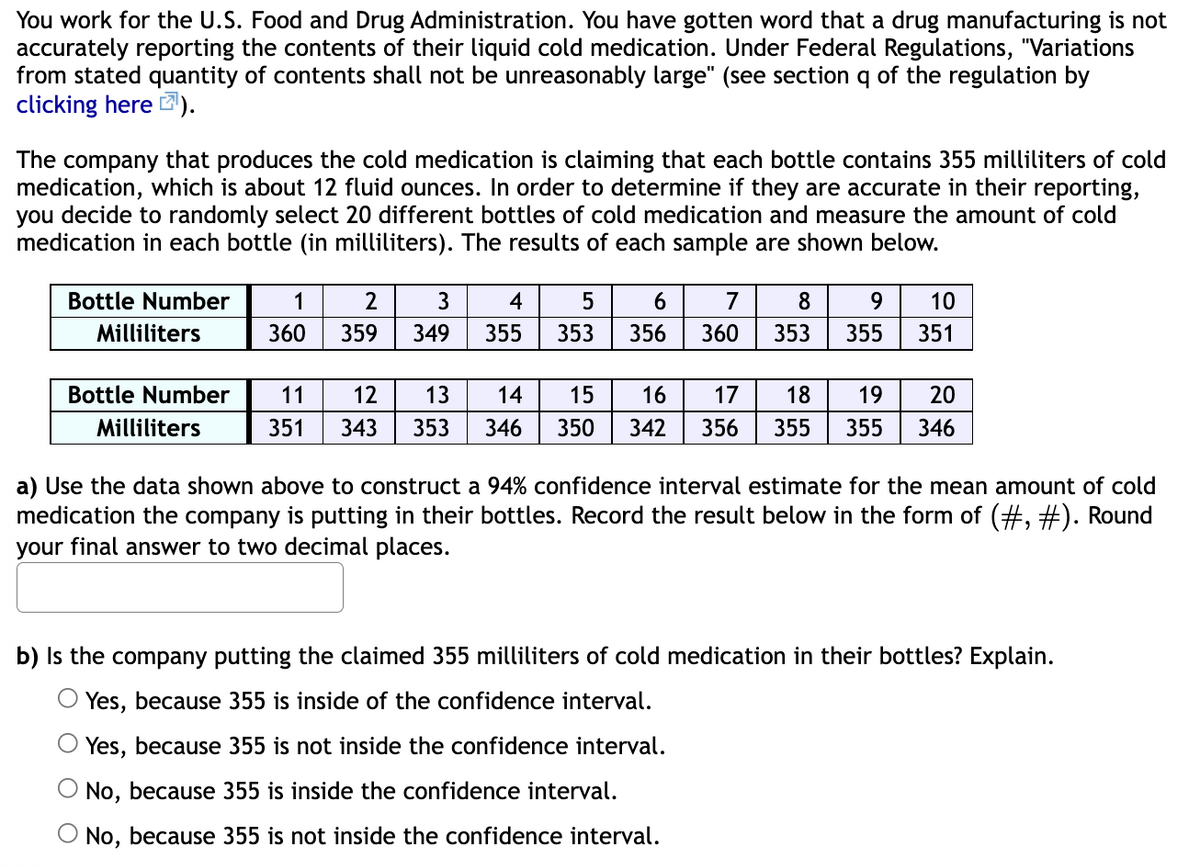 You work for the U.S. Food and Drug Administration. You have gotten word that a drug manufacturing is not
accurately reporting the contents of their liquid cold medication. Under Federal Regulations, "Variations
from stated quantity of contents shall not be unreasonably large" (see section q of the regulation by
clicking here ).
The company that produces the cold medication is claiming that each bottle contains 355 milliliters of cold
medication, which is about 12 fluid ounces. In order to determine if they are accurate in their reporting,
you decide to randomly select 20 different bottles of cold medication and measure the amount of cold
medication in each bottle (in milliliters). The results of each sample are shown below.
Bottle Number
1
2
3
4
7
8
9.
10
Milliliters
360
359
349
355
353
356
360
353
355
351
Bottle Number
11
12
13
14
15
16
17
18
19
20
Milliliters
351
343
353
346
350
342
356
355
355
346
a) Use the data shown above to construct a 94% confidence interval estimate for the mean amount of cold
medication the company is putting in their bottles. Record the result below in the form of (#, #). Round
your final answer to two decimal places.
b) Is the company putting the claimed 355 milliliters of cold medication in their bottles? Explain.
O Yes, because 355 is inside of the confidence interval.
Yes, because 355 is not inside the confidence interval.
No, because 355 is inside the confidence interval.
No, because 355 is not inside the confidence interval.
