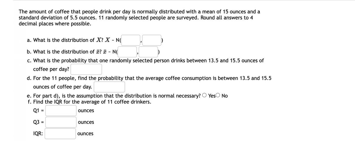 The amount of coffee that people drink per day is normally distributed with a mean of 15 ounces and a
standard deviation of 5.5 ounces. 11 randomly selected people are surveyed. Round all answers to 4
decimal places where possible.
a. What is the distribution of X? X - N(
b. What is the distribution of x? ¤ ~ N(
c. What is the probability that one randomly selected person drinks between 13.5 and 15.5 ounces of
coffee per day?
d. For the 11 people, find the probability that the average coffee consumption is between 13.5 and 15.5
ounces of coffee per day.
e. For part d), is the assumption that the distribution is normal necessary? O YesO No
f. Find the IQR for the average of 11 coffee drinkers.
Q1 =
ounces
Q3 =
ounces
%3D
IQR:
ounces
