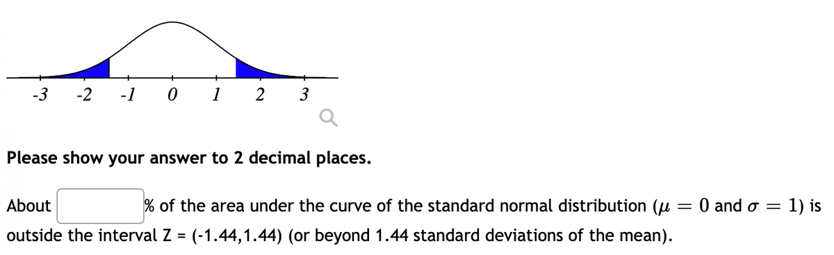 -3
-2
-1
1
2
3
Please show your answer to 2 decimal places.
About
% of the area under the curve of the standard normal distribution (u
O and o =
1) is
outside the interval Z = (-1.44,1.44) (or beyond 1.44 standard deviations of the mean).
