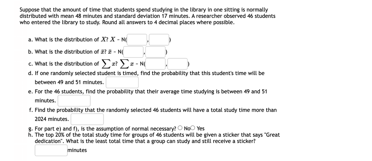 Suppose that the amount of time that students spend studying in the library in one sitting is normally
distributed with mean 48 minutes and standard deviation 17 minutes. A researcher observed 46 students
who entered the library to study. Round all answers to 4 decimal places where possible.
a. What is the distribution of X? X - N(
b. What is the distribution of ? i - N(
c. What is the distribution of > æ? >a
N(
d. If one randomly selected student is timed, find the probability that this student's time will be
between 49 and 51 minutes.
e. For the 46 students, find the probability that their average time studying is between 49 and 51
minutes.
f. Find the probability that the randomly selected 46 students will have a total study time more than
2024 minutes.
g. For part e) and f), is the assumption of normal necessary? O NoO Yes
h. The top 20% of the total study time for groups of 46 students will be given a sticker that says "Great
dedication". What is the least total time that a group can study and still receive a sticker?
minutes
