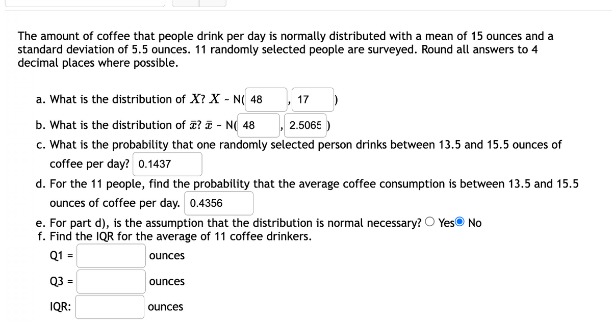 The amount of coffee that people drink per day is normally distributed with a mean of 15 ounces and a
standard deviation of 5.5 ounces. 11 randomly selected people are surveyed. Round all answers to 4
decimal places where possible.
a. What is the distribution of X? X - N( 48
17
b. What is the distribution of ? i - N( 48
2.5065 )
c. What is the probability that one randomly selected person drinks between 13.5 and 15.5 ounces of
coffee per day? 0.1437
d. For the 11 people, find the probability that the average coffee consumption is between 13.5 and 15.5
ounces of coffee per day. 0.4356
e. For part d), is the assumption that the distribution is normal necessary? O YesO No
f. Find the IQR for the average of 11 coffee drinkers.
Q1 =
ounces
Q3 =
ounces
IQR:
ounces
