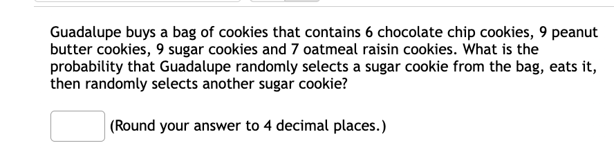 Guadalupe buys a bag of cookies that contains 6 chocolate chip cookies, 9 peanut
butter cookies, 9 sugar cookies and 7 oatmeal raisin cookies. What is the
probability that Guadalupe randomly selects a sugar cookie from the bag, eats it,
then randomly selects another sugar cookie?
(Round your answer to 4 decimal places.)
