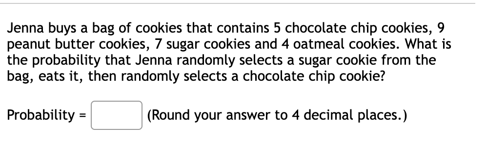 Jenna buys a bag of cookies that contains 5 chocolate chip cookies, 9
peanut butter cookies, 7 sugar cookies and 4 oatmeal cookies. What is
the probability that Jenna randomly selects a sugar cookie from the
bag, eats it, then randomly selects a chocolate chip cookie?
Probability =
(Round your answer to 4 decimal places.)
