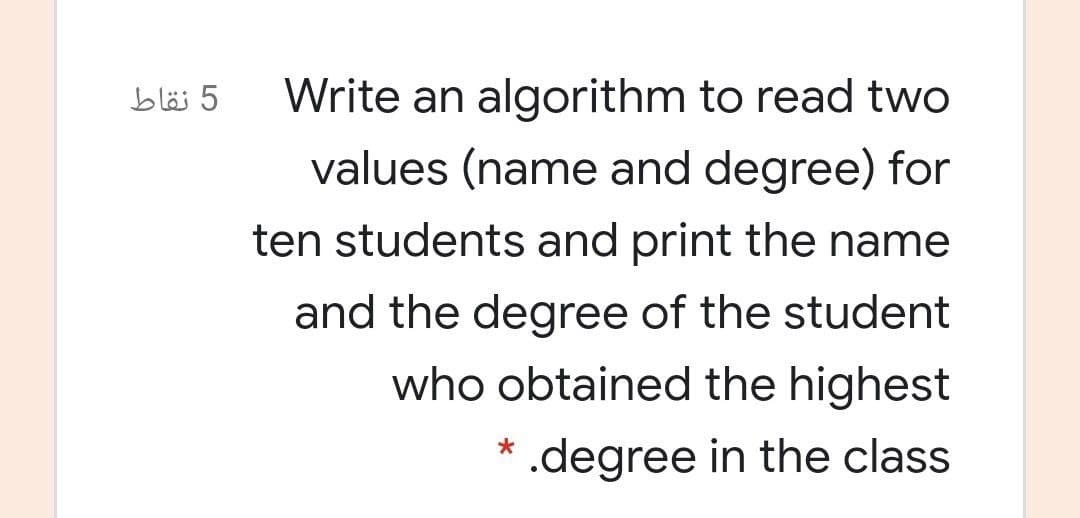 5 نقاط
Write an algorithm to read two
values (name and degree) for
ten students and print the name
and the degree of the student
who obtained the highest
* .degree in the class
