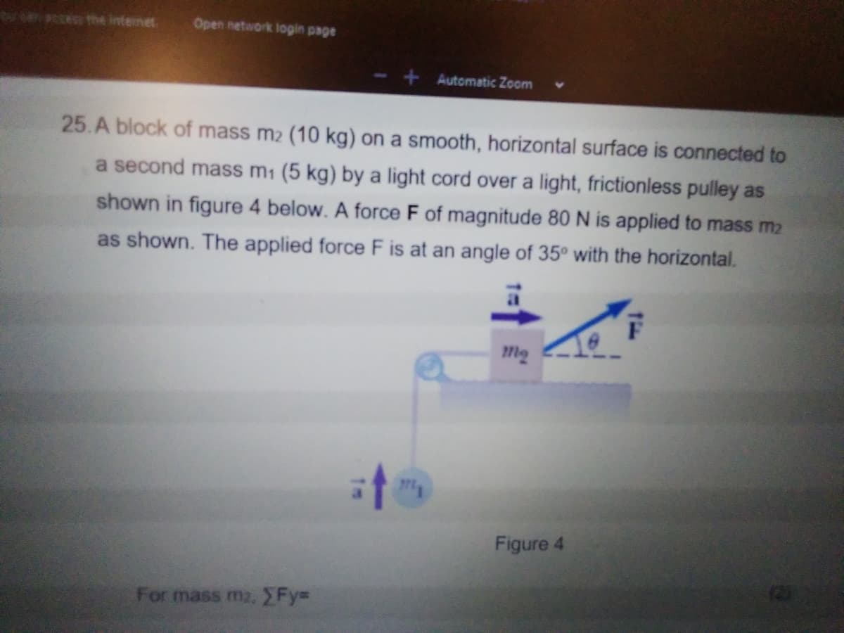 e the internet.
Open network login page
Automatic Zoom
25.A block of mass m2 (10 kg) on a smooth, horizontal surface is connected to
a second mass m1 (5 kg) by a light cord over a light, frictionless pulley as
shown in figure 4 below. A force F of magnitude 80 N is applied to mass m2
as shown. The applied force F is at an angle of 35° with the horizontal.
Figure 4
For mass m2,Fy=
