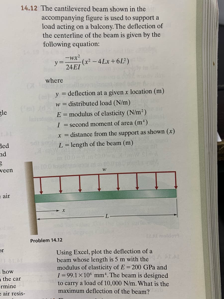 14.12 The cantilevered beam shown in then
accompanying figure is used to support a
load acting on a balcony. The deflection of
the centerline of the beam is given by the
following equation:
-wx?
y=.
(x²-4Lx+6L)
24EI
where
(o y = deflection at a given x location (m)
distributed load (N/m)
W =
gle
E = modulus of elasticity (N/m²)
I = second moment of area (m*)
x = distance from the support as shown (x)
ded
nd
L = length of the beam (m)
ween
e air
Problem 14.12
ELA maldov
or
Using Excel, plot the deflection of a
beam whose length is 5 m with the
modulus of elasticity of E =200 GPa and
I= 99.1×10° mmª. The beam is designed
to carry a load of 10,000 N/m. What is the
maximum deflection of the beam?
how
a the car
ermine
e air resis-
