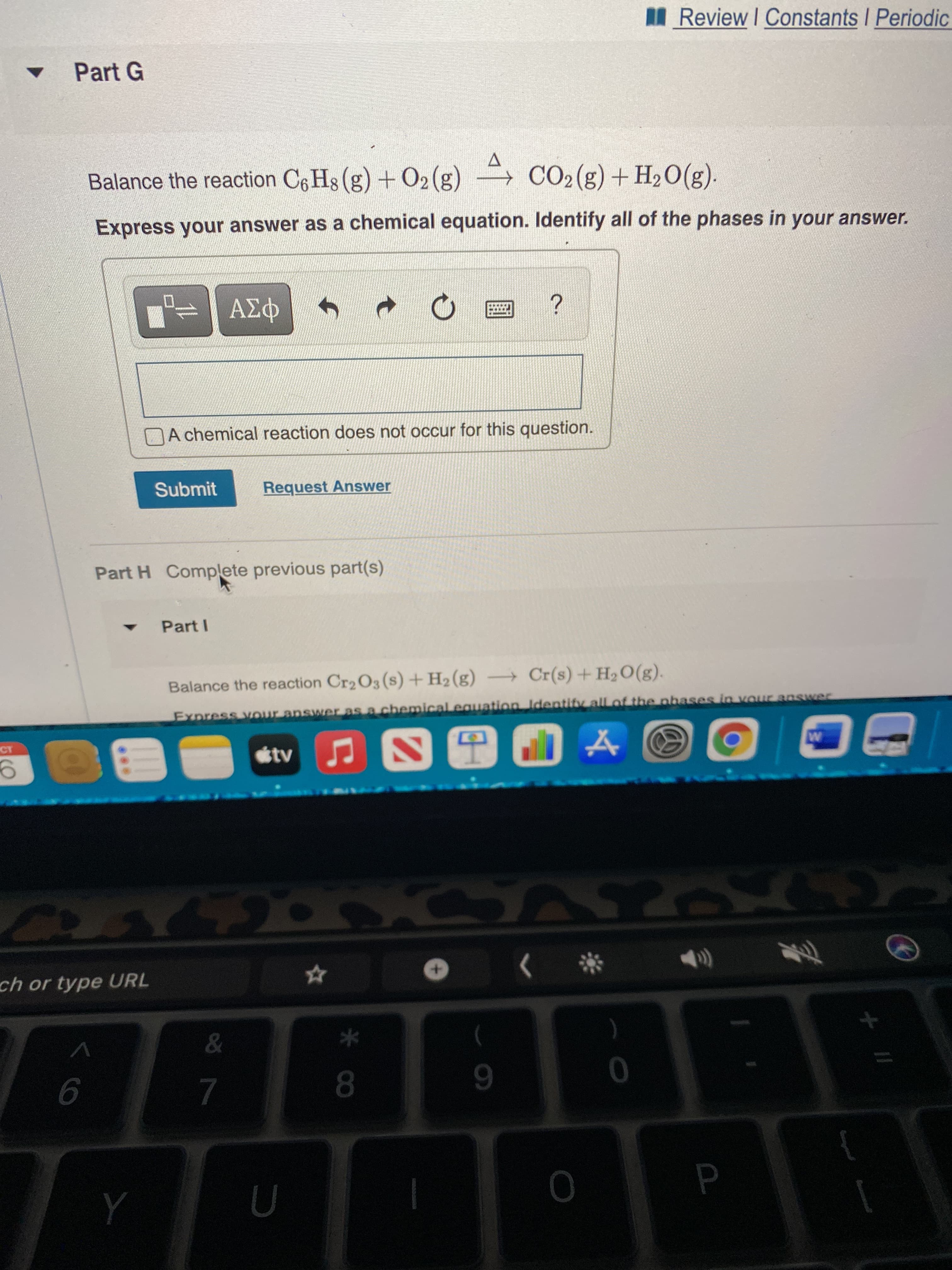 * CO
MReview I Constants I Periodic
Part G
Balance the reaction C6 Hs (g) + O2(g) → CO2(g) + H2O(g).
Express your answer as a chemical equation. Identify all of the phases in your answer.
DA chemical reaction does not occur for this question.
Submit
Request Answer
Part H Complete previous part(s)
Part I
Balance the reaction Cr2O3 (s) +H2 (g) Cr(s) +H2O(g).
Express vour answer as a chemical equation Identifv all of the nhases in vour answer
ch or type URL
The
*
9.
8.
7.
