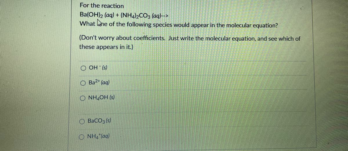 For the reaction
Ba(OH)2 (aq) + (NH4)½CO3 (aq)-->
What ane of the following species would appear in the molecular equation?
(Don't worry about coefficients. Just write the molecular equation, and see which of
these appears in it.)
O OH (s)
O Ba2* (aq)
O NH4OH (s)
O BaCO3 (s)
O NH, (aq)
