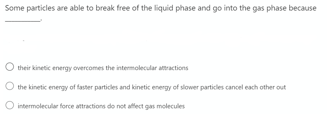 Some particles are able to break free of the liquid phase and go into the gas phase because
their kinetic energy overcomes the intermolecular attractions
the kinetic energy of faster particles and kinetic energy of slower particles cancel each other out
intermolecular force attractions do not affect gas molecules
