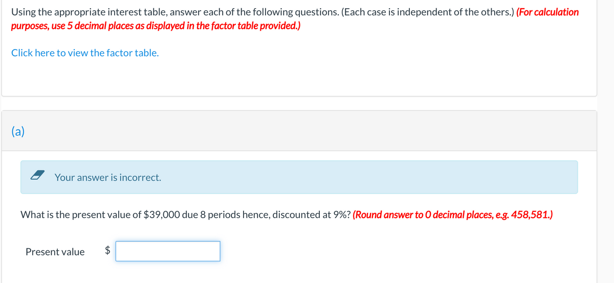 Using the appropriate interest table, answer each of the following questions. (Each case is independent of the others.) (For calculation
purposes, use 5 decimal places as displayed in the factor table provided.)
Click here to view the factor table.
(a)
Your answer is incorrect.
What is the present value of $39,000 due 8 periods hence, discounted at 9%? (Round answer to 0 decimal places, e.g. 458,581.)
Present value
%24
