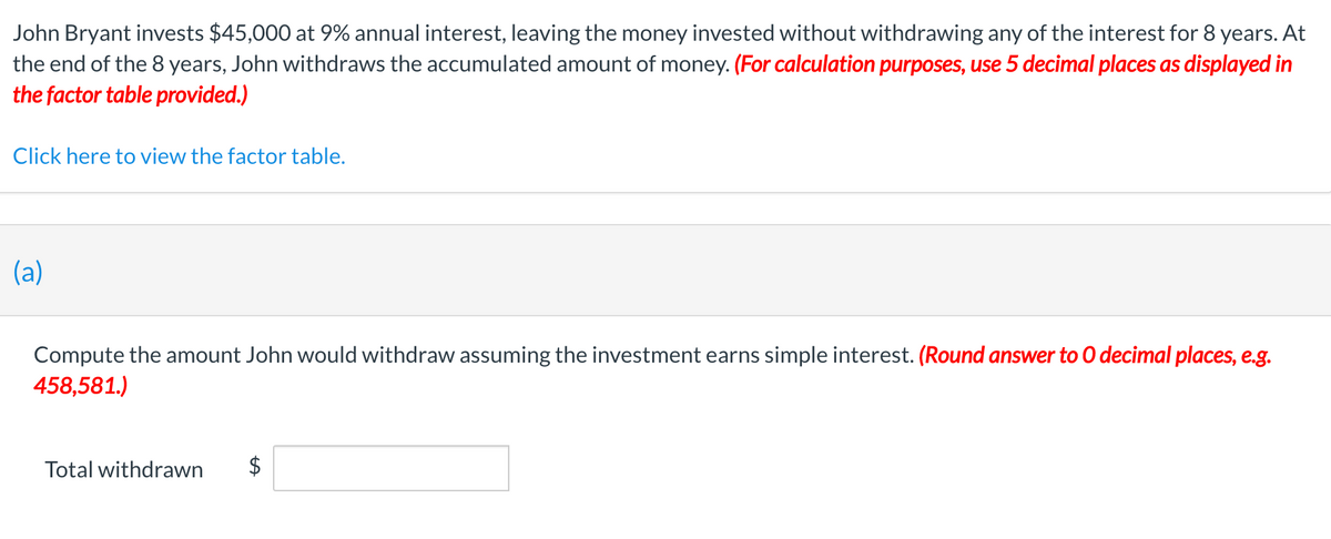 John Bryant invests $45,000 at 9% annual interest, leaving the money invested without withdrawing any of the interest for 8 years. At
the end of the 8 years, John withdraws the accumulated amount of money. (For calculation purposes, use 5 decimal places as displayed in
the factor table provided.)
Click here to view the factor table.
(a)
Compute the amount John would withdraw assuming the investment earns simple interest. (Round answer to 0 decimal places, e.g.
458,581.)
Total withdrawn
%24
