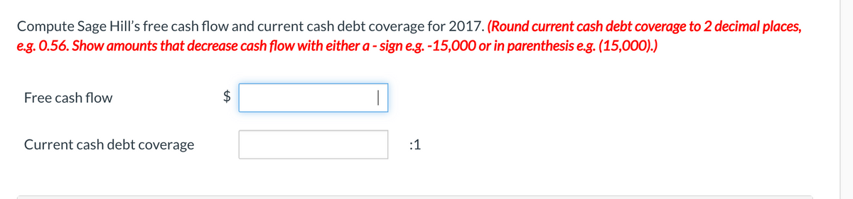 Compute Sage Hill's free cash flow and current cash debt coverage for 2017. (Round current cash debt coverage to 2 decimal places,
e.g. 0.56. Show amounts that decrease cash flow with either a - sign e.g. -15,000 or in parenthesis e.g. (15,000).)
Free cash flow
$
|
Current cash debt coverage
:1
%24
