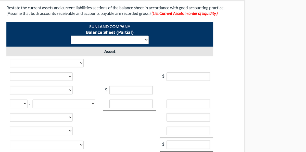 Restate the current assets and current liabilities sections of the balance sheet in accordance with good accounting practice.
(Assume that both accounts receivable and accounts payable are recorded gross.) (List Current Assets in order of liquidity.)
SUNLAND COMPANY
Balance Sheet (Partial)
Asset
$
$
%24
%24
>
>
>
>
•.
>
