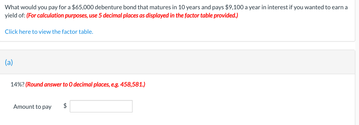 What would you pay for a $65,000 debenture bond that matures in 10 years and pays $9,100 a year in interest if you wanted to earn a
yield of: (For calculation purposes, use 5 decimal places as displayed in the factor table provided.)
Click here to view the factor table.
(a)
14%? (Round answer to O decimal places, e.g. 458,581.)
Amount to pay
2$

