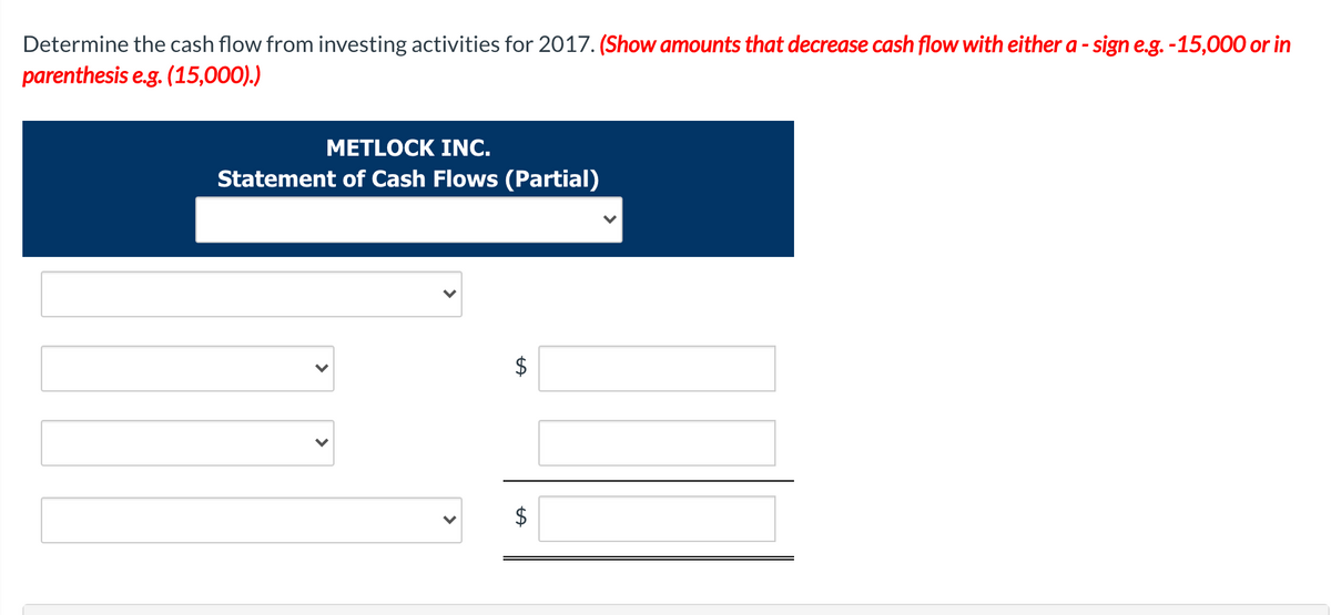 Determine the cash flow from investing activities for 2017. (Show amounts that decrease cash flow with either a - sign e.g. -15,000 or in
parenthesis e.g. (15,000).)
METLOCK INC.
Statement of Cash Flows (Partial)
$
>
>
