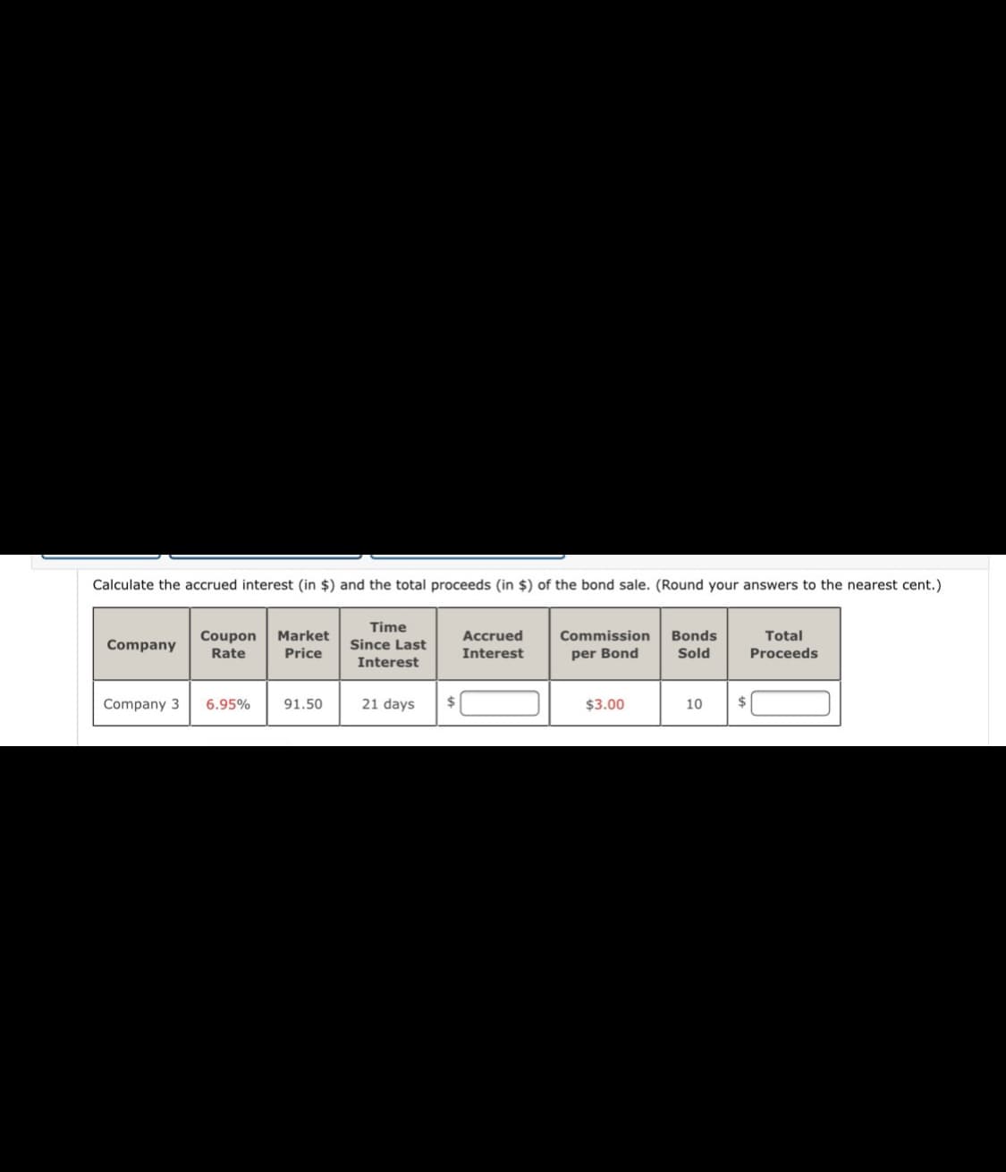 Calculate the accrued interest (in $) and the total proceeds (in $) of the bond sale. (Round your answers to the nearest cent.)
Time
Total
Commission
per Bond
Bonds
Coupon
Rate
Market
Accrued
Company
Since Last
Price
Interest
Sold
Proceeds
Interest
Company 3
6.95%
91.50
21 days
24
$3.00
10
