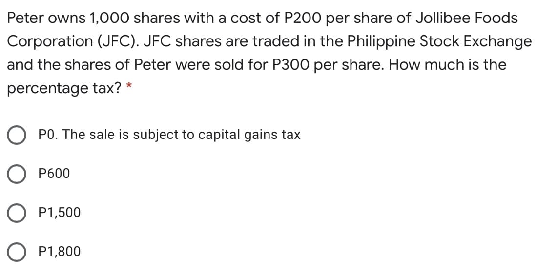 Peter owns 1,000 shares with a cost of P200 per share of Jollibee Foods
Corporation (JFC). JFC shares are traded in the Philippine Stock Exchange
and the shares of Peter were sold for P300 per share. How much is the
*
percentage tax?
O PO. The sale is subject to capital gains tax
O P600
O P1,500
O P1,800
