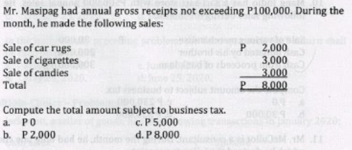 Mr. Masipag had annual gross receipts not exceeding P100,000. During the
month, he made the following sales:
hall
Sale of car rugs
Sale of cigarettes
Sale of candies
P 2,000
3,000
3.000
P.
Total
8.000
Compute the total amount subject to business tax.
а. РО
b. P2,000
0000
c. P 5,000
d. P 8,000
2920:
aM M I
