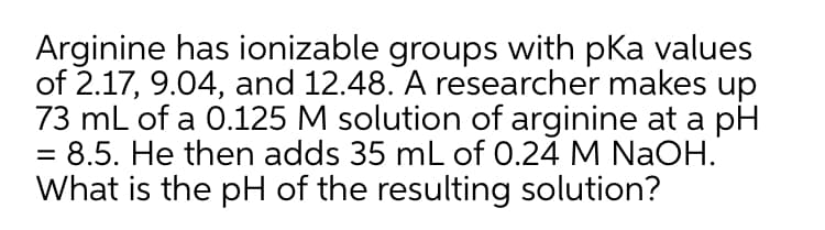 Arginine has ionizable groups with pKa values
of 2.17, 9.04, and 12.48. A researcher makes up
73 mL of a 0.125 M solution of arginine at a pH
= 8.5. He then adds 35 mL of 0.24 M NaOH.
What is the pH of the resulting solution?
%3D
