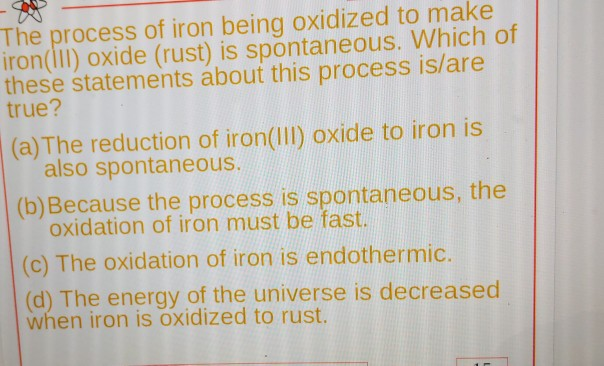 The process of iron being oxidized to make
iron(III) oxide (rust) is spontaneous. Which of
these statements about this process is/are
true?
(a) The reduction of iron(III) oxide to iron is
also spontaneous.
(b) Because the process is spontaneous, the
oxidation of iron must be fast.
(c) The oxidation of iron is endothermic.
(d) The energy of the universe is decreased
when iron is oxidized to rust.
