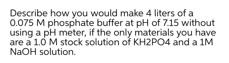 Describe how you would make 4 liters of a
0.075 M phosphate buffer at pH of 7.15 without
using a pH meter, if the only materials you have
are a 1.0 M stock solution of KH2PO4 and a 1M
NaOH solution.
