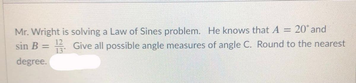 Mr. Wright is solving a Law of Sines problem. He knows that A = 20° and
sin B = Give all possible angle measures of angle C. Round to the nearest
degree.
