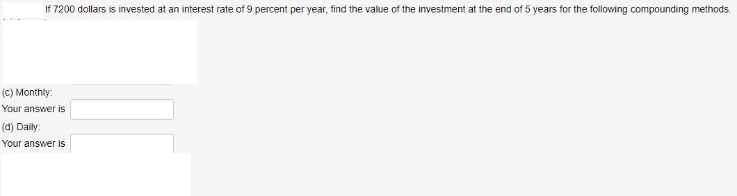 If 7200 dollars is invested at an interest rate of 9 percent per year, find the value of the investment at the end of 5 years for the following compounding methods.
(C) Monthly:
Your answer is
(d) Daily:
Your answer is
