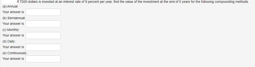 If 7200 dollars is invested at an interest rate of 9 percent per year, find the value of the investment at the end of 5 years for the following compounding methods.
(a) Annual:
Your answer is
(b) Semiannual:
Your answer is
(C) Monthly:
Your answer is
(d) Daily:
Your answer is
(e) Continuously:
Your answer is
