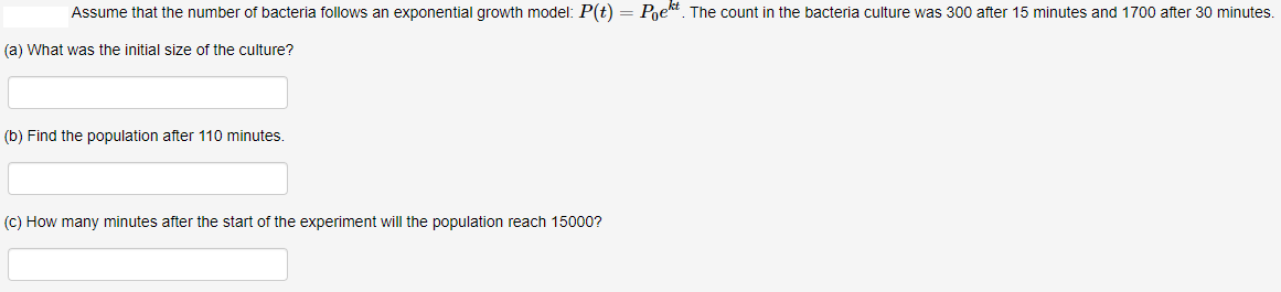 Assume that the number of bacteria follows an exponential growth model: P(t) = Pgek. The count in the bacteria culture was 300 after 15 minutes and 1700 after 30 minutes.
(a) What was the initial size of the culture?
(b) Find the population after 110 minutes
(C) How many minutes after the start of the experiment will the population reach 15000?
