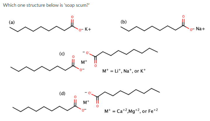 Which one structure below is 'soap scum?"
(a)
(b)
*o- K+
*o- Na+
(c)
M+
M* = Li*, Na*, or K*
(d)
M+
M* = Ca+2,Mg+2, or Fe+2
