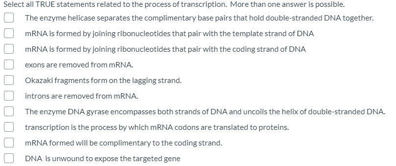 Select all TRUE statements related to the process of transcription. More than one answer is possible.
The enzyme helicase separates the complimentary base pairs that hold double-stranded DNA together.
MRNA is formed by joining ribonucleotides that pair with the template strand of DNA
MRNA is formed by joining ribonucleotides that pair with the coding strand of DNA
exons are removed from MRNA.
Okazaki fragments form on the lagging strand.
introns are removed from mRNA.
The enzyme DNA gyrase encompasses both strands of DNA and uncoils the helix of double-stranded DNA.
transcription is the process by which MRNA codons are translated to proteins.
MRNA formed will be complimentary to the coding strand.
DNA is unwound to expose the targeted gene
