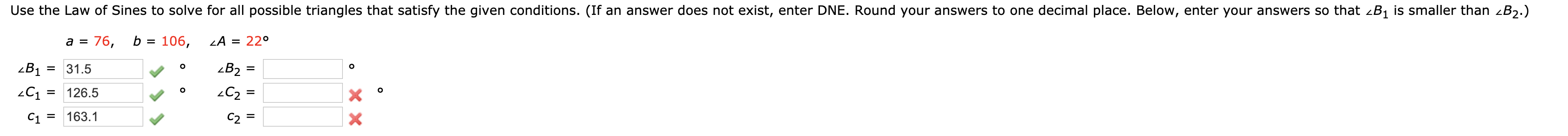 Use the Law of Sines to solve for all possible triangles that satisfy the given conditions. (If an answer does not exist, enter DNE. Round your answers to one decimal place. Below, enter your answers so that zB1 is smaller than zB2.)
a =
76,
b = 106,
LA = 22°
zB1
= 31.5
zB2
126.5
C2 =
%3D
%3D
C1 =
163.1
C2 =
