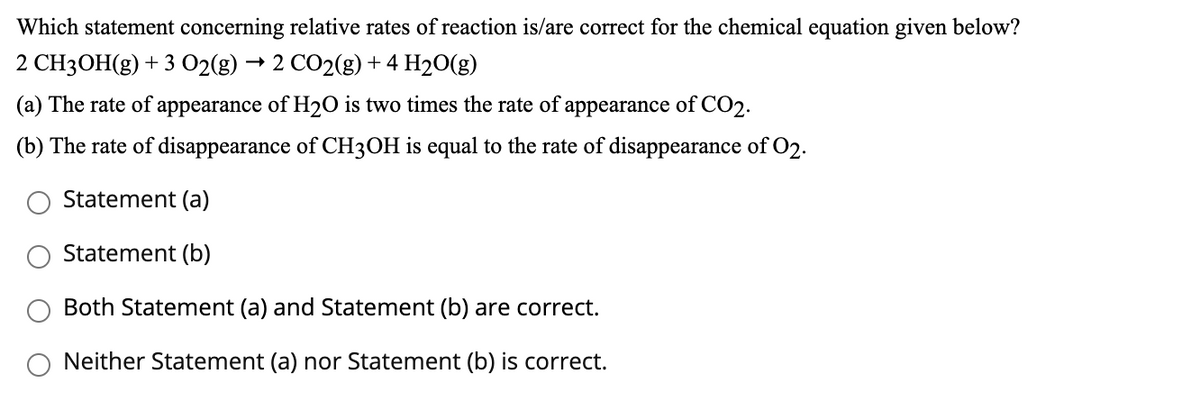 Which statement concerning relative rates of reaction is/are correct for the chemical equation given below?
2 CH3OH(g) + 3 02(g)
2 CO2(g) + 4 H20(g)
(a) The rate of appearance of H2O is two times the rate of appearance of CO2.
(b) The rate of disappearance of CH3OH is equal to the rate of disappearance of O2.
Statement (a)
Statement (b)
Both Statement (a) and Statement (b) are correct.
Neither Statement (a) nor Statement (b) is correct.
