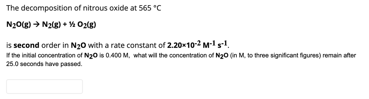 The decomposition of nitrous oxide at 565 °C
N20(g) → N2(g) + ½ O2(g)
is second order in N20 with a rate constant of 2.20x10-2 M-1 s-1.
If the initial concentration of N20 is 0.400 M, what will the concentration of N2O (in M, to three significant figures) remain after
25.0 seconds have passed.
