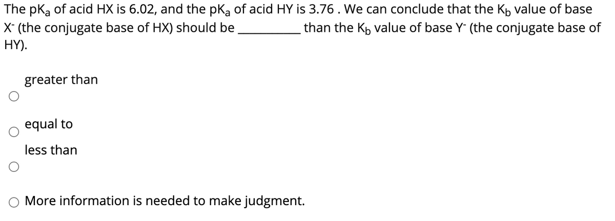 The pka of acid HX is 6.02, and the pka of acid HY is 3.76. We can conclude that the Kp value of base
X (the conjugate base of HX) should be
HY).
than the Kp value of base Y (the conjugate base of
greater than
equal to
less than
More information is needed to make judgment.

