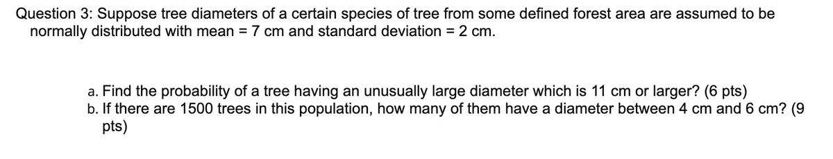 Question 3: Suppose tree diameters of a certain species of tree from some defined forest area are assumed to be
normally distributed with mean = 7 cm and standard deviation = 2 cm.
a. Find the probability of a tree having an unusually large diameter which is 11 cm or larger? (6 pts)
b. If there are 1500 trees in this population, how many of them have a diameter between 4 cm and 6 cm? (9
pts)
