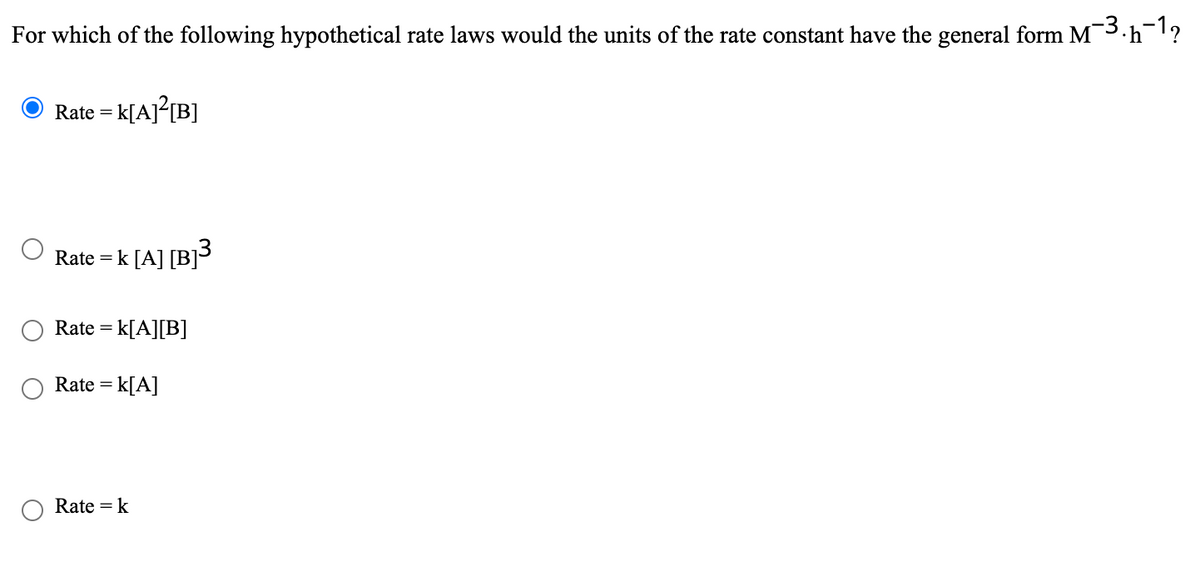 For which of the following hypothetical rate laws would the units of the rate constant have the general form M3.h?
Rate = k[A]?[B]
Rate = k [A] [B]3
Rate = k[A][B]
Rate =
k[A]
Rate = k
