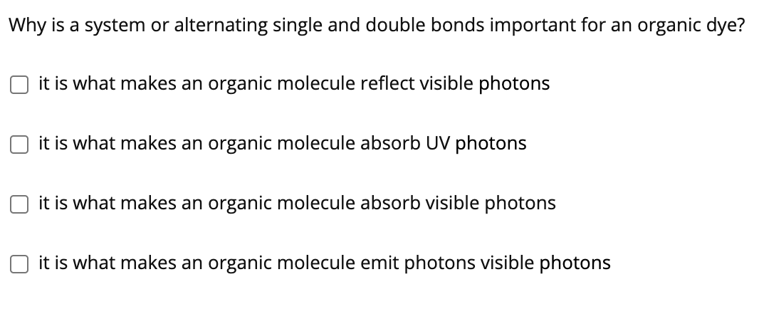 Why is a system or alternating single and double bonds important for an organic dye?
it is what makes an organic molecule reflect visible photons
it is what makes an organic molecule absorb UV photons
it is what makes an organic molecule absorb visible photons
it is what makes an organic molecule emit photons visible photons
