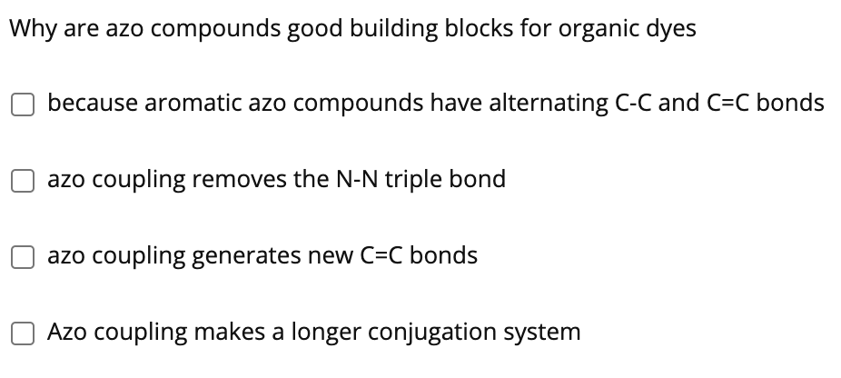 Why are azo compounds good building blocks for organic dyes
because aromatic azo compounds have alternating C-C and C=C bonds
azo coupling removes the N-N triple bond
azo coupling generates new C=C bonds
O Azo coupling makes a longer conjugation system
