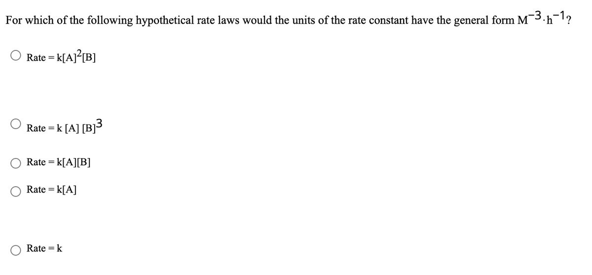 For which of the following hypothetical rate laws would the units of the rate constant have the general form M3.h?
Rate =
- K[Aj°[B]
Rate = k [A] [B]3
Rate = k[A][B]
Rate = k[A]
Rate = k
