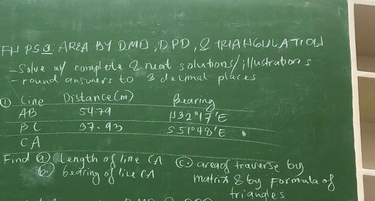 FH PS 3: AREA BY DMD, DPD, & TRIANGULATION
Solve w/ complete & neat solutions/ illustrations
3 decimal places
round answers to
—
0 Cine
AB
PC
CA
Distance (m)
54.79
37.93
Bearing
H 32° 17'E
551°48'E
©
Find @ Length of like (A area of traverse by
CA
6. bearing of line CA
matrix & by Formula of
triangles