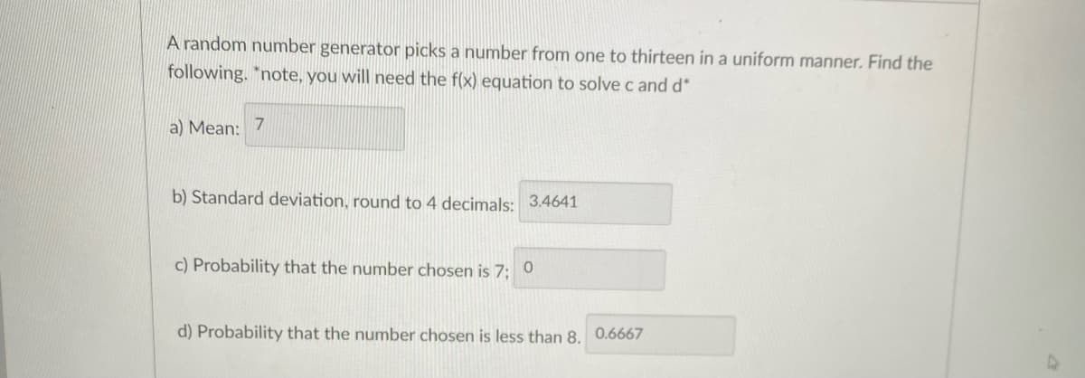 A random number generator picks a number from one to thirteen in a uniform manner. Find the
following. *note, you will need the f(x) equation to solve c and d*
a) Mean: 7
b) Standard deviation, round to 4 decimals: 3.4641
c) Probability that the number chosen is 7: 0
d) Probability that the number chosen is less than 8. 0.6667