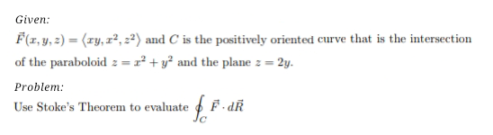 Given:
F(1, y, 2) = (zy, z², 2²) and C is the positively oriented curve that is the intersection
of the paraboloid z = r² + y² and the plane z = 2y.
Problem:
Use Stoke's Theorem to evaluate
