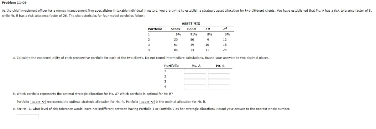Problem 11-06
As the chief investment officer for a money management firm specializing in taxable individual investors, you are trying to establish a strategic asset allocation for two different clients. You have established that Ms. A has a risk-tolerance factor of 8,
while Mr. B has a risk-tolerance factor of 26. The characteristics for four model portfolios follow:
ASSET MIX
Bond
91%
8%
80
9
39
10
3
4
14
11
a. Calculate the expected utility of each prospective portfolio for each of the two clients. Do not round intermediate calculations. Round your answers to two decimal places.
Mr. B
Portfolio
1
2
Portfolio
1
Stock
9%
20
61
86
2
3
4
b. Which portfolio represents the optimal strategic allocation for Ms. A? Which portfolio is optimal for Mr. B?
Ms. A
ER
02
6%
12
15
24
Portfolio -Select-represents the optimal strategic allocation for Ms. A. Portfolio -Select- is the optimal allocation for Mr. B.
c. For Ms. A, what level of risk tolerance would leave her indifferent between having Portfolio 1 or Portfolio 2 as her strategic allocation? Round your answer to the nearest whole number.