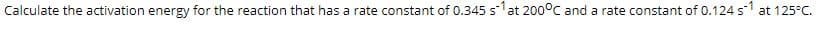 Calculate the activation energy for the reaction that has a rate constant of 0.345 slat 200°C and a rate constant of 0.124 s1 at 125°C.
