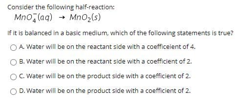 Consider the following half-reaction:
Mno, (aq) → MnO2(s)
If it is balanced in a basic medium, which of the following statements is true?
O A. Water will be on the reactant side with a coefficeient of 4.
B. Water will be on the reactant side with a coefficient of 2.
O C. Water will be on the product side with a coefficient of 2.
D. Water will be on the product side with a coefficient of 2.
