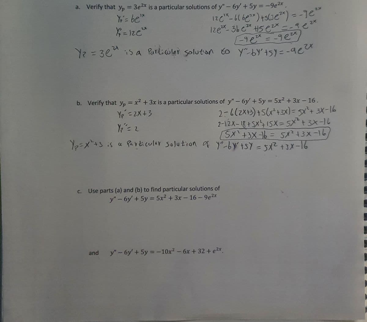 a. Verify that yp = 3e2x = -9e2x,
is a particular solutions of y"- 6y' + 5y
%3D
Y;'= be*
%3D
Izex 36 e H5 ex
2X
2X
%3D
Ye%=D3eMis a Parlicular solution to y"by't5)y = -aea
%3D
b. Verify that yp = x2 +3x is a particular solutions of y"- 6y' + 5y = 5x2 + 3x - 16.
%3D
%3D
|
Ye =2X+3
2=6(2x+3)+5(x*+3x) = x+ 3X-16
2-12X-18+5X415X=5x+3x-1L
SX'+3X16 = 5x?43x-16,
Yo=X=+3is a Particular solution Of y-by tSY = 3X-16
%3D
С.
Use parts (a) and (b) to find particular solutions of
y"-6y' + 5y = 5x2 + 3x- 16 - 9e2x
%3D
and
y" - 6y' + 5y = -10x2-6x + 32+ e2x.
